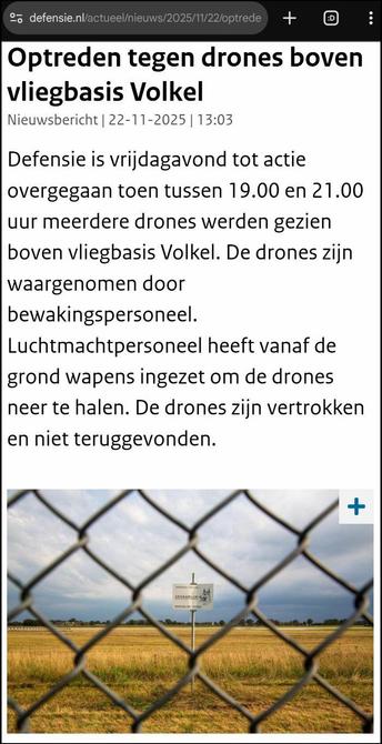 Screenshot van bovenaan https://www.defensie.nl/actueel/nieuws/2025/11/22/optreden-tegen-drones-boven-vliegbasis-volkel
Optreden tegen drones boven vliegbasis Volkel
Nieuwsbericht | 22-11-2025 | 13:03
Defensie is vrijdagavond tot actie overgegaan toen tussen 19.00 en 21.00 uur meerdere drones werden gezien boven vliegbasis Volkel. De drones zijn waargenomen door bewakingspersoneel. Luchtmachtpersoneel heeft vanaf de grond wapens ingezet om de drones neer te halen. De drones zijn vertrokken en niet teruggevonden.