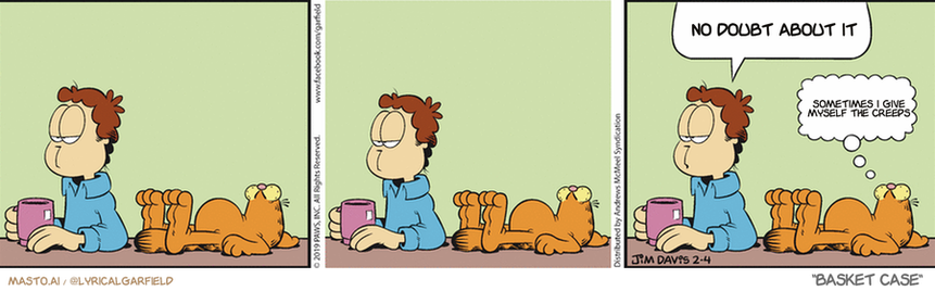 Original Garfield comic from February 4, 2019
Text replaced with lyrics from: Basket Case

Transcript:
• No Doubt About It
• Sometimes I Give Myself The Creeps


--------------
Original Text:
• Jon:  I almost did something today.
• Garfield:  You got me beat.

The image is a comic strip featuring three panels, each depicting a different scene. In the first panel, a man is seen sitting in a room with two other people, one of which is holding a book. The man appears to be reading the book while having a conversation. In the second panel, the man is shown sitting on a couch and having a drink, with a dog resting beside him. The third panel shows the man sitting at a desk, with a bowl of food on the table, indicating that he is eating. The comic strip also includes several other characters and objects, adding to the overall visual appeal and humor of the story.