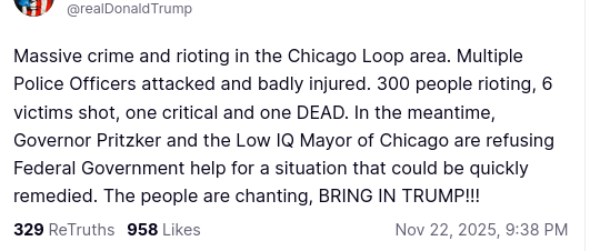 The screenshot with DementiaDon's secretion on his antisocial media platform reads:
"Avatar

Donald J. Trump

@realDonaldTrump

Massive crime and rioting in the Chicago Loop area. Multiple Police Officers attacked and badly injured. 300 people rioting, 6 victims shot, one critical and one DEAD. In the meantime, Governor Pritzker and the Low IQ Mayor of Chicago are refusing Federal Government help for a situation that could be quickly remedied. The people are chanting, BRING IN TRUMP!!!
Nov 22, 2025, 9:38 PM"