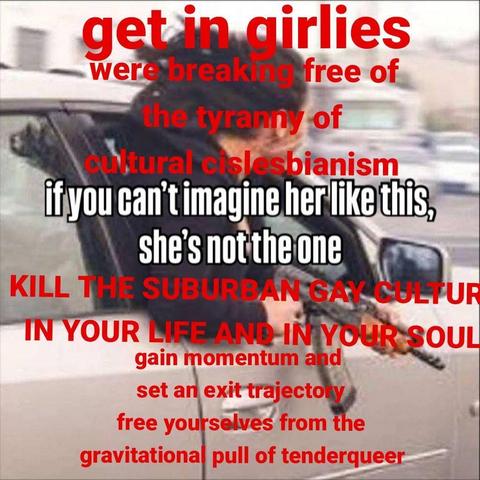 edited meme style image of a woman hanging out of a moving vehicle with an ak47 with the words in white over the center of the text "if you cant imagine her like this, shes not the one" with a varitey of different sizes of red text added above and below it, above reads "get in girlies, we are breaking free of thr tyranny of cislesbianism", and below the white text reads "KILL THE SUBURBAN GAY CULTUR IN YOUR HEART AND IN YOUR SOUL, gain momentum set an exit trajectory free yourselves from the gravitational pull of tenderqueer"