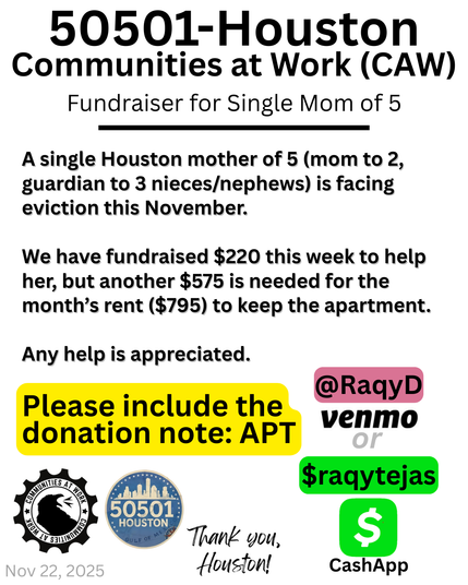 A black text on white background fundraising graphic that reads from top to bottom 50501-Houston. Communities at Work (CAW). Fundraiser for Single Mom of 5. A single Houston mother of 5 (mom to 2, guardian to 3 nieces/nephews) is facing eviction, this November. We have fundraised $220 this week to help her, but another $575 is needed for the month's rent ($795) to keep the apartment. Any help is appreciated. Please include the donation note: APT @RaqyD Venmo or $raqytejas CashApp. Logos at bottom left are for CAW and 50501 Houston. Thank you, Houston! Nov 22, 2025.