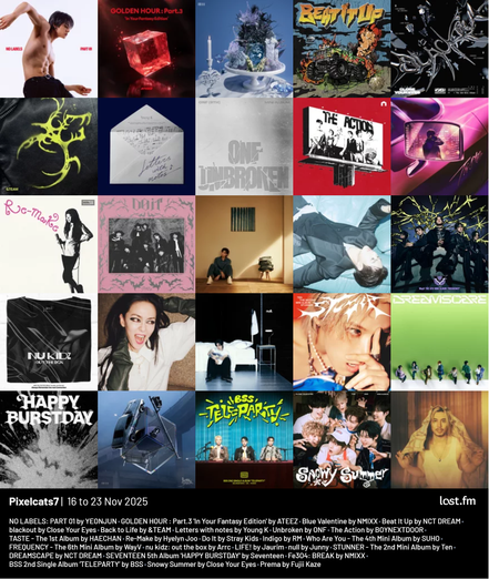 Pixelcats7 | 16 to 23 Nov 2025 - Last FM Album Quilt. 

NO LABELS: PART 01 by YEONJUN
GOLDEN HOUR : Part.3 'In Your Fantasy Edition' by ATEEZ
Blue Valentine by NMIXX
Beat It Up by NCT DREAM
blackout by Close Your Eyes
Back to Life by &TEAM
Letters with notes by Young K
Unbroken by ONF
The Action by BOYNEXTDOOR
TASTE - by HAECHAN
Re-Make by Hyelyn Joo
Do It by Stray Kids
Indigo by RM
Who Are You - by SUHO
FREQUENCY - by WayV
nu kidz: out the box by Arrc
LIFE! by Jaurim
null by Junny
STUNNER - The 2nd Mini Album by Ten
DREAMSCAPE by NCT DREAM
HAPPY BURSTDAY by Seventeen
Fe3O4: BREAK by NMIXX
TELEPARTY by BSS
Snowy Summer by Close Your Eyes
Prema by Fujii Kaze