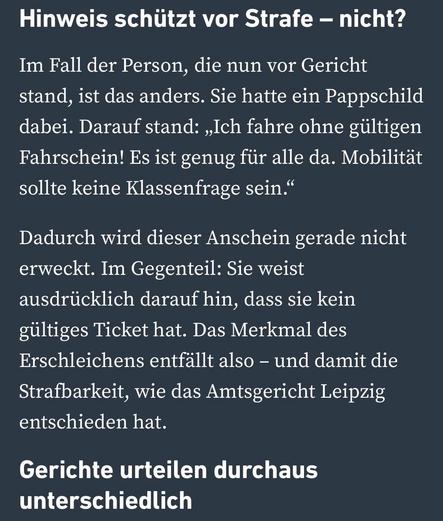 Hinweis schützt vor Strafe - nicht?
Im Fall der Person, die nun vor Gericht stand, ist das anders. Sie hatte ein Pappschild dabei. Darauf stand: „Ich fahre ohne gültigen Fahrschein! Es ist genug für alle da. Mobilität sollte keine Klassenfrage sein."
Dadurch wird dieser Anschein gerade nicht erweckt. Im Gegenteil: Sie weist ausdrücklich darauf hin, dass sie kein gültiges Ticket hat. Das Merkmal des Erschleichens entfällt also - und damit die Strafbarkeit, wie das Amtsgericht Leipzig entschieden hat.
Gerichte urteilen durchaus
unterschiedlich