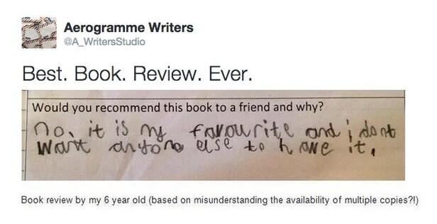 Post by Aerogramme Writers
Best. Book. Review. Ever.
Photo of text:
Q: Would you recommend this book to a friend and why?
A: (Written in pencil by a child) no. it is my favourite and i dont want anyone else to have it.
Explanation added below photo:
Book review by my 6 year old (based on misunderstanding the availability of multiple copies?!)