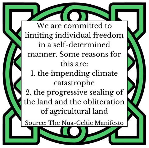We are committed to limiting individual freedom in a self-determined manner. Some reasons for this are:
1. the impending climate catastrophe
2. the progressive sealing of the land and the obliteration of agricultural land
Source: The Nua-Celtic Manifesto