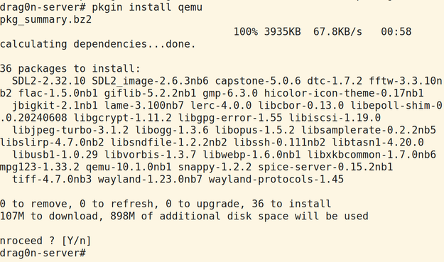 drag0n-server# pkgin install qemu
pkg_summary.bz2                                                                                               100% 3935KB  67.8KB/s   00:58    
calculating dependencies...done.

36 packages to install:
  SDL2-2.32.10 SDL2_image-2.6.3nb6 capstone-5.0.6 dtc-1.7.2 fftw-3.3.10nb2 flac-1.5.0nb1 giflib-5.2.2nb1 gmp-6.3.0 hicolor-icon-theme-0.17nb1
  jbigkit-2.1nb1 lame-3.100nb7 lerc-4.0.0 libcbor-0.13.0 libepoll-shim-0.0.20240608 libgcrypt-1.11.2 libgpg-error-1.55 libiscsi-1.19.0
  libjpeg-turbo-3.1.2 libogg-1.3.6 libopus-1.5.2 libsamplerate-0.2.2nb5 libslirp-4.7.0nb2 libsndfile-1.2.2nb2 libssh-0.111nb2 libtasn1-4.20.0
  libusb1-1.0.29 libvorbis-1.3.7 libwebp-1.6.0nb1 libxkbcommon-1.7.0nb6 mpg123-1.33.2 qemu-10.1.0nb1 snappy-1.2.2 spice-server-0.15.2nb1
  tiff-4.7.0nb3 wayland-1.23.0nb7 wayland-protocols-1.45

0 to remove, 0 to refresh, 0 to upgrade, 36 to install
107M to download, 898M of additional disk space will be used

nroceed ? [Y/n]