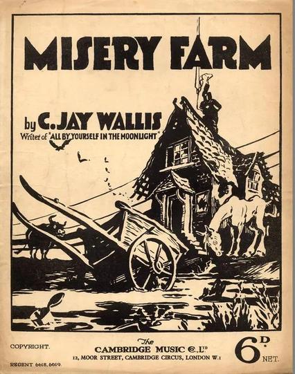 Sheet music cover of "MISERY FARM
by C.JAY WALLIS, Writer of "ALL BY YOURSELF IN THE MOONLIGHT". Cream/tan page with black ink drawing of a decrepit farmhouse, broken cart, swampy ground and a very undernourished horse. Price 6d.