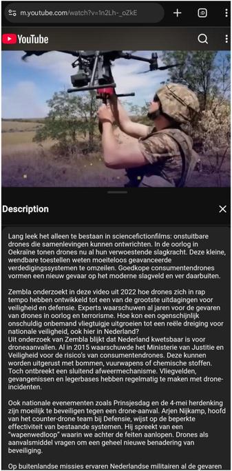 Screenshot van https://youtube.com/watch?v=1n2Lh-_oZkE

Bovenaan is een soldaat te zien die een redelijk grote drone vasthoudt boven zijn hoofd.

Description

Drones als wapen: hoe kwetsbaar is Nederland voor een aanval Zembla (2022)
[...]
Lang leek het alleen te bestaan in sciencefictionfilms: onstuitbare drones die samenlevingen kunnen ontwrichten. In de oorlog in Oekraïne tonen drones nu al hun verwoestende slagkracht. Deze kleine, wendbare toestellen weten moeiteloos geavanceerde verdedigingssystemen te omzeilen. Goedkope consumentendrones vormen een nieuw gevaar op het moderne slagveld en ver daarbuiten.

[zie de toot voor deze sectie]

Ook nationale evenementen zoals Prinsjesdag en de 4-mei herdenking zijn moeilijk te beveiligen tegen een drone-aanval. Arjen Nijkamp, hoofd van het counter-drone team bij Defensie, wijst op de beperkte effectiviteit van bestaande systemen. Hij spreekt van een “wapenwedloop” waarin we achter de feiten aanlopen. Drones als aanvalsmiddel vragen om een geheel nieuwe benadering van beveiliging.

Op buitenlandse missies ervaren Nederlandse militairen al de gevaren
[...]