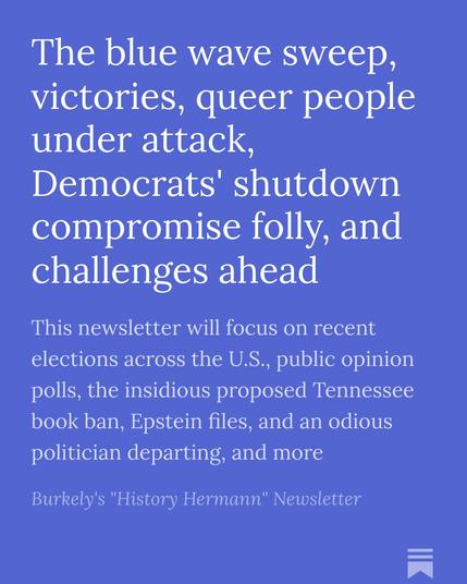 The blue wave sweep, victories, queer people under attack, Democrats' shutdown compromise folly, and challenges ahead

This newsletter will focus on recent elections across the U.S., public opinion polls, the insidious proposed Tennessee book ban, Epstein files, and an odious politician departing, and more

Burkely's "History Hermann" Newsletter