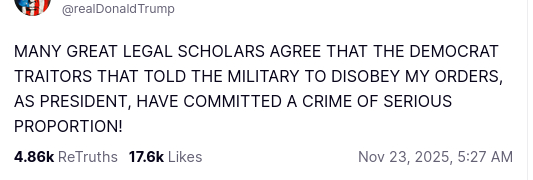 The screenshot with DementiaDon's sexcretion on his antisocial media platform reads:
"Avatar

Donald J. Trump

@realDonaldTrump

MANY GREAT LEGAL SCHOLARS AGREE THAT THE DEMOCRAT TRAITORS THAT TOLD THE MILITARY TO DISOBEY MY ORDERS, AS PRESIDENT, HAVE COMMITTED A CRIME OF SERIOUS PROPORTION!
Nov 23, 2025, 5:27 AM"