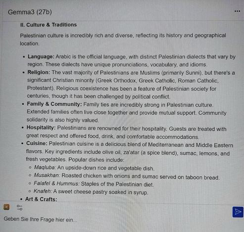Screenshot of Gemm3 (27b) reply:
"II. Culture & Traditions

Palestinian culture is incredibly rich and diverse, reflecting its history and geographical location.

Language: Arabic is the official language, with distinct Palestinian dialects that vary by region. These dialects have unique pronunciations, vocabulary, and idioms.
Religion: The vast majority of Palestinians are Muslims (primarily Sunni), but there's a significant Christian minority (Greek Orthodox, Greek Catholic, Roman Catholic, Protestant). Religious coexistence has been a feature of Palestinian society for centuries, though it has been challenged by political conflict.
Family & Community: Family ties are incredibly strong in Palestinian culture. Extended families often live close together and provide mutual support. Community solidarity is also highly valued.
Hospitality: Palestinians are renowned for their hospitality. Guests are treated with great respect and offered food, drink, and comfortable accommodations.
Cuisine: Palestinian cuisine is a delicious blend of Mediterranean and Middle Eastern flavors. Key ingredients include olive oil, za'atar (a spice blend), sumac, lemons, and fresh vegetables. Popular dishes include:
Maqluba: An upside-down rice and vegetable dish.
Musakhan: Roasted chicken with onions and sumac served on taboon bread.
Falafel & Hummus: Staples of the Palestinian diet.
Knafeh: A sweet cheese pastry soaked in syrup.
Art & Crafts:"
