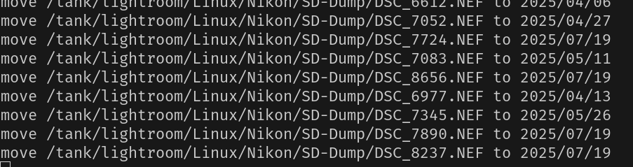 move /tank/lightroom/Linux/Nikon/SD-Dump/DSC_7052.NEF to 2025/04/27
move /tank/lightroom/Linux/Nikon/SD-Dump/DSC_7724.NEF to 2025/07/19
move /tank/lightroom/Linux/Nikon/SD-Dump/DSC_7083.NEF to 2025/05/11
move /tank/lightroom/Linux/Nikon/SD-Dump/DSC_8656.NEF to 2025/07/19
move /tank/lightroom/Linux/Nikon/SD-Dump/DSC_6977.NEF to 2025/04/13
move /tank/lightroom/Linux/Nikon/SD-Dump/DSC_7345.NEF to 2025/05/26
move /tank/lightroom/Linux/Nikon/SD-Dump/DSC_7890.NEF to 2025/07/19
move /tank/lightroom/Linux/Nikon/SD-Dump/DSC_8237.NEF to 2025/07/19