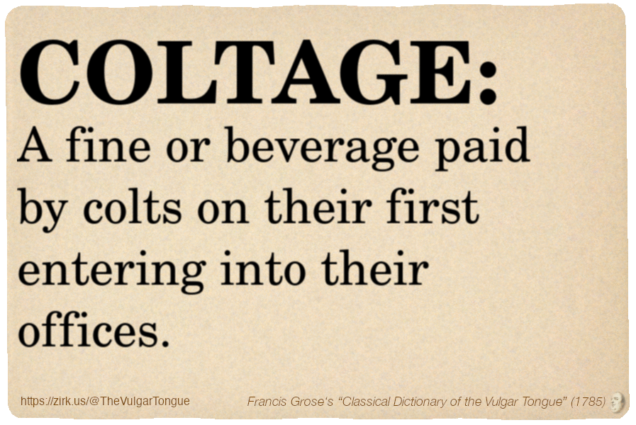 Image imitating a page from an old document, text (as in main toot):

COLTAGE. A fine or beverage paid by colts on their first entering into their offices.

A selection from Francis Grose’s “Dictionary Of The Vulgar Tongue” (1785)