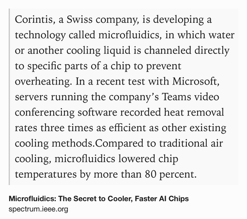 Text Shot: Corintis, a Swiss company, is developing a technology called microfluidics, in which water or another cooling liquid is channeled directly to specific parts of a chip to prevent overheating. In a recent test with Microsoft, servers running the company’s Teams video conferencing software recorded heat removal rates three times as efficient as other existing cooling methods.Compared to traditional air cooling, microfluidics lowered chip temperatures by more than 80 percent.
