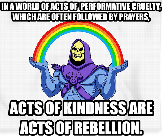 In a world of acts of performative cruelty, which are often followed by prayers, acts of kindness are acts of rebellion. Says Skeletor sending some kindness out to everyone except the cruel.