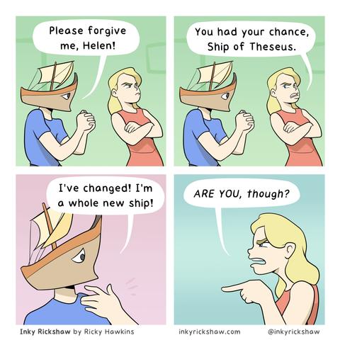 Four panel comic by Inky Rickshaw. The two characters are a guy (? ships are traditionally given feminine pronouns) in a blue t-shirt and a Greek ship head, and Helen, a woman with long blonde hair and a red dress. The ship begs and says "Please forgive me, Helen" to which she answers grumpily "you had your chance, Ship of Theseus". The ship claims "I've changed! I'm a whole new ship!" and Helen points angrily "ARE YOU, though?"