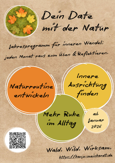 Flyer im Hochformat mit einem warmen, papierartigen Hintergrund in Beige. Oben links ist ein runder Ausschnitt mit fünf bunten Ahornblättern auf moosgrünem Aquarellgrund zu sehen. Rechts daneben steht in einer handschriftartigen Schrift der Titel „Dein Date mit der Natur“, darunter der Satz „Jahresprogramm für inneren Wandel: jeden Monat raus zum Üben & Reflektieren.“ Im unteren Bereich liegen drei große, sich überlappende Kreise in Orange, Gelb und Olivgrün mit den Texten „Naturroutine entwickeln“, „Innere Ausrichtung finden“ und „Mehr Ruhe im Alltag“, daneben ein kleiner Kreis mit „ab Januar 2026“. Unten links befindet sich ein weiß gerahmter QR-Code, unten mittig steht „Wald, Wild, Wirksam.“ und darunter die Website „https://hanjo-meinhardt.de“.