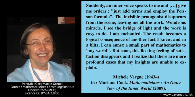Photographic portrait of Michèle Vergne, and a quote : "Suddenly, an inner voice speaks to me and [...] give me orders: "just add terms and employ the Poisson formula". The invisible protagonist disappears from the scene, leaving me all the work. Wondrous miracle, I see the bridge of light and the work is easy to do. I am enchanted. The result becomes a logical consequence of another fact I knew, and in a blitz, I can annex a small part of mathematics to "my world". But soon, this fleeting feeling of satisfaction disappears and I realize that there are more profound cases that my insights are unable to explain."