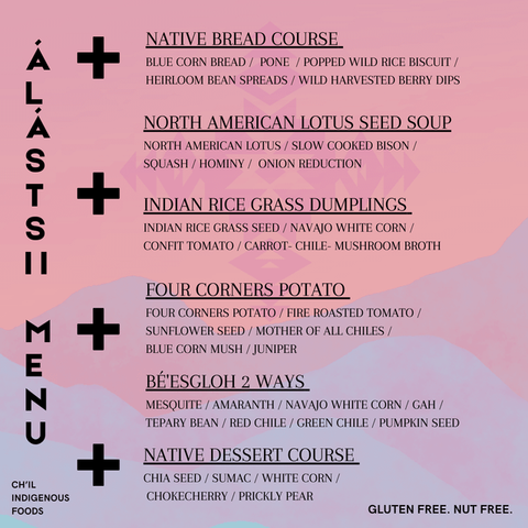 Álástsii Menu:
NATIVE BREAD COURSE
Blue corn bread / Pone / Popped wild rice biscuit / Heirloom bean spreads
NORTH AMERICAN LOTUS SEED SOUP
North American lotus / Slow cooked bison / Squash / Hominy / Onion Reduction
INDIAN RICE GRASS DUMPLINGS
Indian rice grass seed / Navajo white corn / Confit tomato / Carrot-chile-mushroom broth
FOUR CORNERS POTATO
Four corners potato / Fire roasted tomato / Sunflower seed / Mother of all Chiles / Blue corn mush / Juniper
BÉ'ESGLOH 2 WAYS
Mesquite / Amaranth / Navajo white corn / Gah / Tepary bean / Red chile / Green chile / Pumpkin seed
NATIVE DESSERT COURSE
Chia seed / Sumac / White corn / Chokecherry / Prickly pear