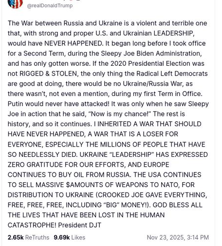 The screenshot with DementiaDons secretion on his antisocial media platform reads:
"@realDonaldTrump

The War between Russia and Ukraine is a violent and terrible one that, with strong and proper U.S. and Ukrainian LEADERSHIP, would have NEVER HAPPENED. It began long before I took office for a Second Term, during the Sleepy Joe Biden Administration, and has only gotten worse. If the 2020 Presidential Election was not RIGGED & STOLEN, the only thing the Radical Left Democrats are good at doing, there would be no Ukraine/Russia War, as there wasn’t, not even a mention, during my first Term in Office. Putin would never have attacked! It was only when he saw Sleepy Joe in action that he said, “Now is my chance!” The rest is history, and so it continues. I INHERITED A WAR THAT SHOULD HAVE NEVER HAPPENED, A WAR THAT IS A LOSER FOR EVERYONE, ESPECIALLY THE MILLIONS OF PEOPLE THAT HAVE SO NEEDLESSLY DIED. UKRAINE “LEADERSHIP” HAS EXPRESSED ZERO GRATITUDE FOR OUR EFFORTS, AND EUROPE CONTINUES TO BUY OIL FROM RUSSIA. THE USA CONTINUES TO SELL MASSIVE $AMOUNTS OF WEAPONS TO NATO, FOR DISTRIBUTION TO UKRAINE (CROOKED JOE GAVE EVERYTHING, FREE, FREE, FREE, INCLUDING “BIG” MONEY!). GOD BLESS ALL THE LIVES THAT HAVE BEEN LOST IN THE HUMAN CATASTROPHE! President DJT
Nov 23, 2025, 3:14 PM"