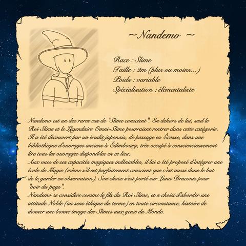 ~ Nandemo ~

Race : Slime
Taille : 2m (plus ou moins...)
Poids : variable
Spécialisation : élémentaliste

Nandemo est un des rares cas de "Slime conscient". En dehors de lui, seul le Roi Slime et le Légendaire Omni-Slime pourraient rentrer dans cette catégorie.

Il a été découvert par un érudit japonais, de passage en Écosse, dans une bibliothèque d'ouvrages anciens à Édimbourg, très occupé à consciencieusement lire tous les ouvrages disponibles en ce lieu.
Aux vues de ses capacités magiques indéniables, il lui a été proposé d'intégrer une école de Magie (même s'il est parfaitement conscient que c'est aussi dans le but de le garder en observation). Son choix s'est porté sur Luna Draconis pour "voir du pays".

Nandemo se considère comme le fils du Roi Slime, et a choisi d'aborder une attitude Noble (au sens éthique du terme) en toute circonstance, histoire de  donner une bonne image des Slimes aux yeux du Monde.