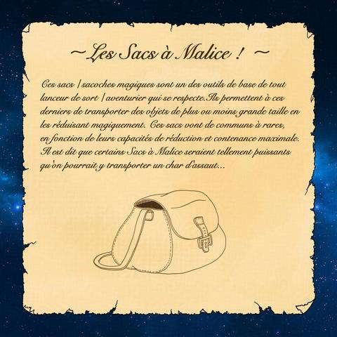 Les Sacs à Malice : ces sacs / sacoches magiques sont un des outils de base de tout lanceur de sort / aventurier qui se respecte. Ils permettent à ces derniers de transporter des objets de plus ou moins grande taille en les réduisant magiquement. Ces sacs vont de communs à rares, en fonction de leurs capacités de réduction et contenance maximale. Il est dit que certains Sacs à Malice seraient tellement puissants qu'on pourrait y transporter un char d'assaut...