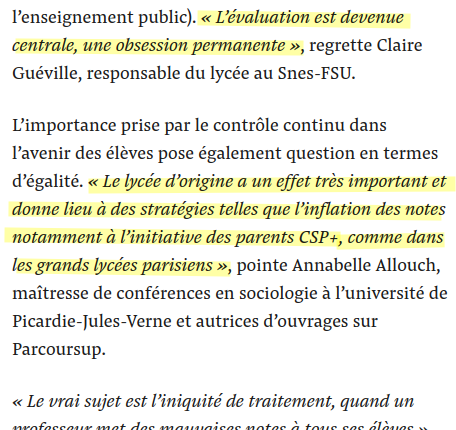 extrait 

. « L’évaluation est devenue centrale, une obsession permanente », regrette Claire Guéville, responsable du lycée au Snes-FSU.

L’importance prise par le contrôle continu dans l’avenir des élèves pose également question en termes d’égalité. « Le lycée d’origine a un effet très important et donne lieu à des stratégies telles que l’inflation des notes notamment à l’initiative des parents CSP+, comme dans les grands lycées parisiens »,