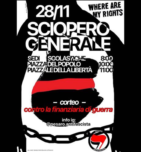 L'immagine mostra un volantino per uno "Sciopero Generale" che si terrà il 28 novembre. Il volantino evidenzia gli orari e i luoghi degli appuntamenti, con una manifestazione contro la "finanziaria di guerra". I punti di incontro sono:

Sedi scolastiche alle 8:00

Piazza del Popolo alle 10:00

Piazzale della Libertà alle 11:00

Il corteo si svolgerà contro la politica finanziaria legata alla guerra. Inoltre, viene fornito un account Instagram per ulteriori informazioni: @pesaro.antifascista.

Il volantino presenta anche un'immagine simbolica di catene e una frase in alto: "WHERE ARE MY RIGHTS", che suggerisce una riflessione sul tema dei diritti. Il logo di "Pesaro Antifascista" è visibile in basso.