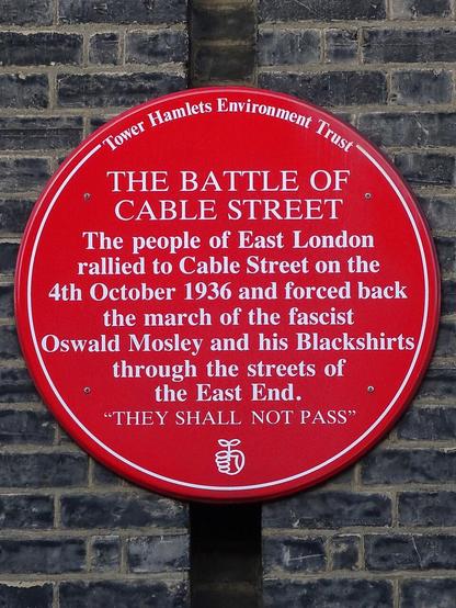 Plaque: The Battle of Cable Street

The people of East London rallied in Cable Street on the 4th October 1936 and forced back the march of the fascist Orwald Mosley and his Blackshirts through the streets of the East End. 

"They shall not pass"

Photograph CC-BY 4.0 Spudgun67

https://commons.wikimedia.org/wiki/File:Battle_of_Cable_Street_Plaque_(Tower_Hamlets_Environment_Trust).jpg