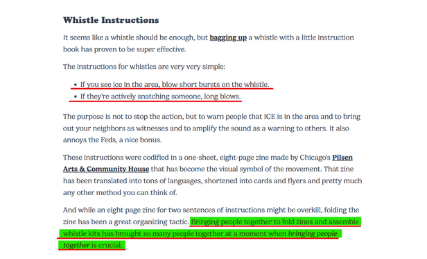 Whistle Instructions

It seems like a whistle should be enough, but bagging up a whistle with a little instruction book has proven to be super effective.

The instructions for whistles are very very simple:

- If you see ice in the area, blow short bursts on the whistle.
- If they're actively snatching someone, long blows.

The purpose is not to stop the action, but to warn people that ICE is in the area and to bring out your neighbors as witnesses and to amplify the sound as a warning to others. It also annoys the Feds, a nice bonus.

These instructions were codified in a one-sheet, eight-page zine made by Chicago's Pilsen Arts & Community House that has become the visual symbol of the movement. That zine has been translated into tons of languages, shortened into cards and flyers and pretty much any other method you can think of.

And while an eight page zine for two sentences of instructions might be overkill, folding the zine has been a great organizing tactic. Bringing people together to fold zines and assemble whistle kits has brought so many people together at a moment when bringing people together is crucial.