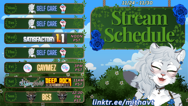 MithaVT Stream Schedule: 11/24/2025-11/30/2025 Monday: Self Care
Tuesday: Self Care
Wednesday: Satisfactory Wednesday! 12pm pacific time/5pm eastern
Thursday: Self Care
Friday: Gaymz with TransXPttrpg over on their channel at 3pm pacific time / 6pm eastern
Saturday: Rock & Stone Saturday - Deep Rock Galactic at 11am Pacific / 2pm eastern
Sunday: Furries Vs Rolling Badly - Baldur’s Gate 3 - 12:30pm pacific time / 3:30pm eastern time
https://www.linktr.ee/mithavt