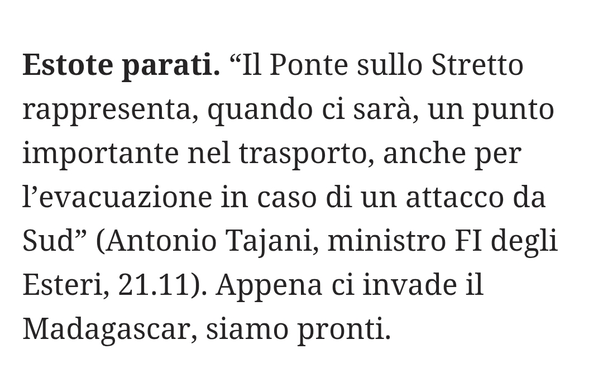 "Il Ponte sullo Stretto rappresenta, quando ci sarà, un punto importante nel trasporto, anche per l'evacuazione in caso di un attacco da Sud" (Antonio Tajani, ministro FI degli Esteri, 21.11).

Appena ci invade il Madagascar, siamo pronti.
