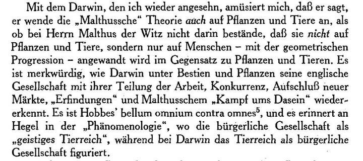 Mit dem Darwin, den ich wieder angesehn, amüsiert mich, daß er sagt, er wende die „Malthussche" Theorie auch auf Pflanzen und Tiere an, als ob bei Herrn Malthus der Witz nicht darin bestände, daß sie nicht auf Pflanzen und Tiere, sondern nur auf Menschen - mit der geometrischen Progression - angewandt wird im Gegensatz zu Pflanzen und Tieren. Es ist merkwürdig, wie Darwin unter Bestien und Pflanzen seine englische Gesellschaft mit ihrer Teilung der Arbeit, Konkurrenz, Aufschluß neuer Märkte, „Erfindungen" und Malthusschem „Kampf ums Dasein" wieder-erkennt. Es ist Hobbes' bellum omnium contra omnes, und es erinnert an Hegel in der „Phänomenologie", wo die bürgerliche Gesellschaft als „geistiges Tierreich", während bei Darwin das Tierreich als bürgerliche
Gesellschaft figuriert.