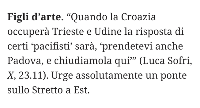 "Quando la Croazia occuperà Trieste e Udine la risposta di certi 'pacifisti' sarà, 'prendetevi anche Padova, e chiudiamola qui'" (Luca Sofri, X, 23.11).

Urge assolutamente un ponte sullo Stretto a Est.