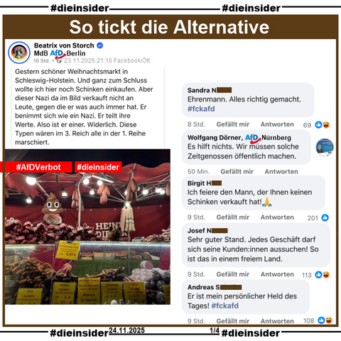 Beatrix von Storch, Bundestagsabgeordnete der AfD teilt gestern Abend am 23.11.2025 ein Bild eines Weihnachtmarktstandes und macht den Standbetreiber mit einem "Kothaufen-Emoji" halber unkenntlich. Dazu postet von Storch "Gestern schöner Weihnachtsmarkt in Schleswig-Holstein. Und ganz zum Schluss wollte ich hier noch Schinken einkaufen. Aber dieser Nazi da im Bild verkauft nicht an Leute, gegen die er was auch immer hat. Er benimmt sich wie ein Nazi. Er teilt ihre Werte. Also ist er einer. Widerlich. Diese Typen wären im 3. Reich alle in der 1. Reihe marschiert."

Wir zeigen auf Slide 1 u.a. die Kommentare 
"Ehrenmann. Alles richtig gemacht. #fckafd.", Wolfgang Dörner AfD Nürnberg kommentiert "Es hilft nichts. Wir müssen solche Zeitgenossen öffentlich machen.", "Ich feiere den Mann, der Ihnen keinen Schinken verkauft hat! 🙏", "Sehr guter Stand. Jedes Geschäft darf sich seine Kunden:innen aussuchen! So ist das in einem freiem Land." und "Er ist mein persönlicher Held des Tages! #fckafd."