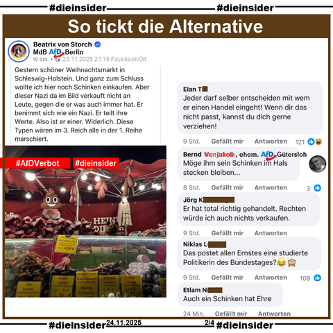 Beatrix von Storch, Bundestagsabgeordnete der AfD teilt gestern Abend am 23.11.2025 ein Bild eines Weihnachtmarktstandes und macht den Standbetreiber mit einem "Kothaufen-Emoji" halber unkenntlich. Dazu postet von Storch "Gestern schöner Weihnachtsmarkt in Schleswig-Holstein. Und ganz zum Schluss wollte ich hier noch Schinken einkaufen. Aber dieser Nazi da im Bild verkauft nicht an Leute, gegen die er was auch immer hat. Er benimmt sich wie ein Nazi. Er teilt ihre Werte. Also ist er einer. Widerlich. Diese Typen wären im 3. Reich alle in der 1. Reihe marschiert."

Wir zeigen auf Slide 2 u.a. die Kommentare 
"Jeder darf selber entscheiden mit wem er einen Handel eingeht! Wenn dir das nicht passt, kannst du dich gerne verziehen!", Bernd Venjakob ehemals AfD Gütersloh schreibt "Möge ihm sein Schinken im Hals stecken bleiben...", "Er hat total richtig gehandelt. Rechten würde ich auch nichts verkaufen.", "Das postet allen Ernstes eine studierte Politikerin des Bundestages? 😂🙈" und "Auch ein Schinken hat Ehre."