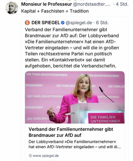 Monsieur le Professeur @nordstaedter.... • 4 Std.
Kapital + Faschisten = Tradition
6 DER SPIEGELO @spiegel.de • 6 Std.
Verband der Familienunternehmer gibt Brandmauer zur AfD auf: Der Lobbyverband
»Die Familienunternehmer« hat einen AfD-Vertreter eingeladen - und will die in großen Teilen rechtsextreme Partei nun politisch stellen. Ein »Kontaktverbot« sei damit aufgehoben, berichtet die Verbandschefin.
DIE FAMILIENUNTERNEHMI
LIENUNTERNEHMER
ERNEHMER
DIE FAMILIE!
DIE FAMILIENUNTERNE
HMER
ERNEHMER
DIE FAMILIENU
DIE FAMILIEN UNTERNEHMER
Verband der Familienunternehmer gibt
Brandmauer zur AfD auf Der Lobbyverband »Die Familienunternehmer« hat einen AfD-Vertreter eingeladen - und will di...
www.spiegel.de🖖