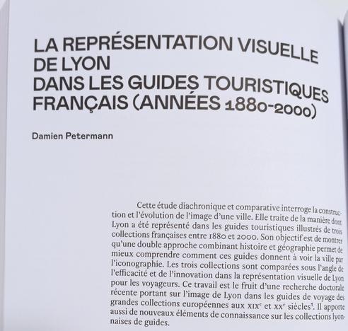 Photo de la première page de mon chapitre : "La représentation visuelle de Lyon dans les guides touristiques français (années 1880-2000), Damien Petermann 

Introduction :
Cette étude diachronique et comparative interroge la construction et l’évolution de l’image d’une ville. Elle traite de la manière dont Lyon a été représenté dans les guides touristiques illustrés de trois collections françaises entre 1880 et 2000. Son objectif est de montrer qu’une double approche combinant histoire et géographie permet de mieux comprendre comment ces guides donnent à voir la ville par l’iconographie. Les trois collections sont comparées sous l’angle de l’efficacité et de l’innovation dans la représentation visuelle de Lyon pour les voyageurs. Ce travail est le fruit d’une recherche doctorale récente portant sur l’image de Lyon dans les guides de voyage des grandes collections européennes aux XIXe et XXe siècles . Il apporte aussi de nouveaux éléments de connaissance sur les collections lyonnaises de guides.