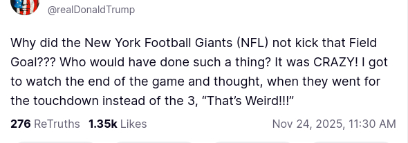The screenshot with DementiaDon's secretion reads:
"Avatar

Donald J. Trump

@realDonaldTrump

Why did the New York Football Giants (NFL) not kick that Field Goal??? Who would have done such a thing? It was CRAZY! I got to watch the end of the game and thought, when they went for the touchdown instead of the 3, “That’s Weird!!!”
Nov 24, 2025, 11:30 AM"