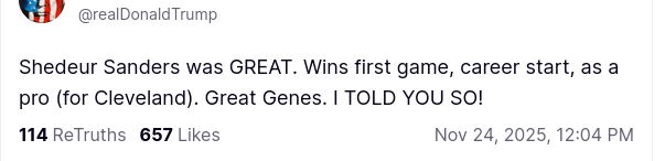The screenshot reads:
"@realDonaldTrump

Shedeur Sanders was GREAT. Wins first game, career start, as a pro (for Cleveland). Great Genes. I TOLD YOU SO!
Nov 24, 2025, 12:04 PM"