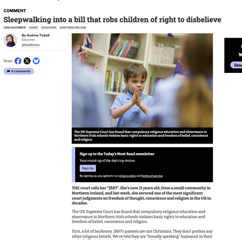 From the article, photograph shows a small child with hands clasped. Text reads

 COMMENT
Sleepwalking into a bill that robs children of right to disbelieve

 THE court calls her “JR87”. She’s now 11 years old, from a small community in Northern Ireland, and last week, she secured one of the most significant court judgments on freedom of thought, conscience and religion in the UK in decades.
The UK Supreme Court has found that compulsory religious education and ­observance in Northern Irish schools ­violates basic rights to education and ­freedom of belief, conscience and religion.
First, a bit of backstory. JR87’s parents are not Christians. They don’t profess any other religious beliefs. We’re told they are “broadly speaking” humanist in their ­outlook. Their demands are few and ­reasonable. They do not want their ­daughter to be raised as a Christian. They don’t want her to be taught at school to ­assume ­Christianity is an absolute truth.
READ MORE: ‘Gift List’ campaign under way to present Scots with the perfect picks for Christmas
What JR87’s parents are after is an ­objective, critical, and pluralistic ­education, including religious education on how ­different traditions of thought and belief work. But it transpired this wasn’t an ­option in Northern Ireland’s infant schools. Indoctrination was the only game in town.
