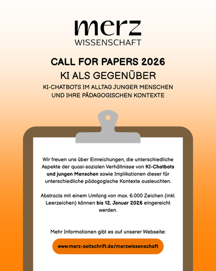 merzWissenschaft: Call for Papers 2026
Thema: KI ALS GEGENÜBER - KI-CHATBOTS IM ALLTAG JUNGER MENSCHEN UND IHRE PÄDAGOGISCHEN KONTEXTE

Wir freuen uns über Einreichungen, die unterschiedliche Aspekte der quasi-sozialen Verhältnisse von KI-Chatbots und jungen Menschen sowie Implikationen dieser für unterschiedliche pädagogische Kontexte ausleuchten.

Abstracts mit einem Umfang von max. 6.000 Zeichen (inkl. Leerzeichen) können bis 12. Januar 2026 eingereicht werden.

Mehr Informationen gibt es auf unserer Webseite: www.merz-zeitschrift.de/merzwissenschaft