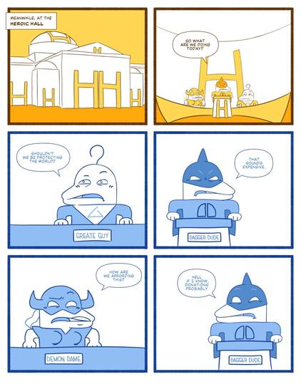 Panel 1. Establishing shot of a government looking building decorated the letter "H" all over it. The caption says "Meanwhile at the Heroic Hall". Panel 2. Interior shot of a half circle table with a lectern at the center. At the lectern is a masked superhero named Dagger Dude asks "So what are we doing today?". Panel 3. The hero named Great Guy to the right of the lectern asks "Shouldn't we be protecting the word?" Panel 4. Dagger Dude says "That sounds expensive." Panel 5. The hero Demon Dame to the left of the lectern asks "How are we affording this?" Panel 6. Dagger Dude responds "Hell if I know. Donations probably."