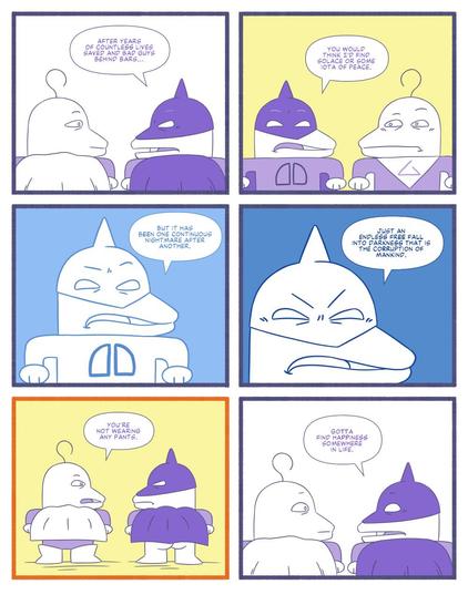 Panel 1. Dagger Dude and Great Guy stand with their backs to the reader. We see them from the shoulder up. Dagger Dude says "After years of countless lives saved and bad guys behind bars..."
Panel 2. Dagger Dude continues "You would think I'd find solace or some iota of peace". Panel 3. We zoom in closer on Dagger Dude and he continues "But if has been one continuous nightmare after another." Panel 4. We zoom in even closer to Dagger Dude and he continues "Just an endless free fall into darkness that is the corruption of mankind." Panel 5. We zoom out to revealing that we can see Dagger Dude's butt. Great Guy says "You're not wearing any pants." Panel 6. Dagger Dude responds "Gotta find happiness somewhere in life."