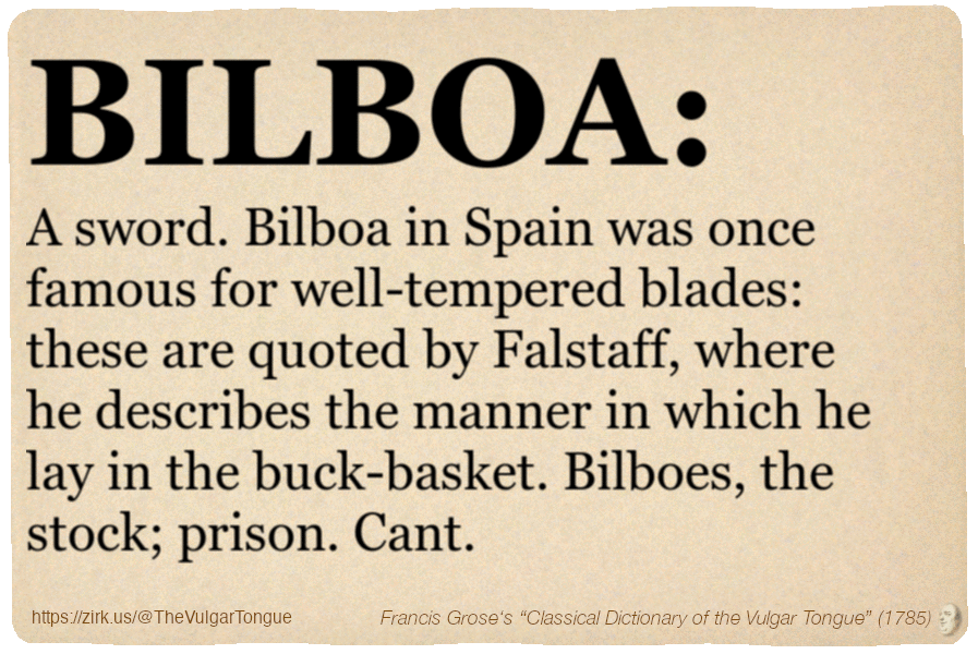 Image imitating a page from an old document, text (as in main toot):

BILBOA. A sword. Bilboa in Spain was once famous for well-tempered blades: these are quoted by Falstaff, where he describes the manner in which he lay in the buck-basket. Bilboes, the stock; prison. Cant.

A selection from Francis Grose’s “Dictionary Of The Vulgar Tongue” (1785)
