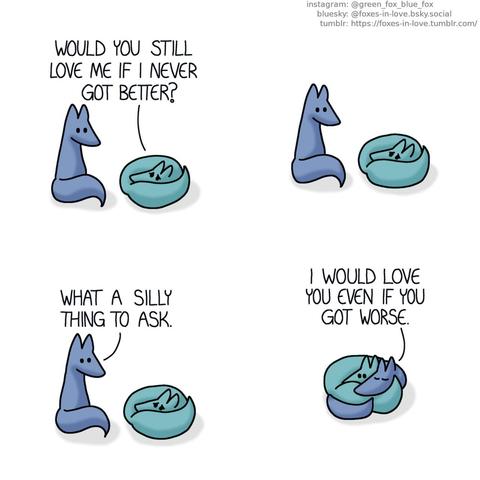 A comic of two foxes, one of whom is blue, the other is green. In this one, Blue is sitting next to Green, who has curled up into a tight ball, looking miserable. Green: Would you still love me if I never got better?  Blue hesitates a moment before answering. Blue: What a silly thing to ask.  Joining Green on the floor, Blue wraps himself around Green, who doesn't seem as sad anymore. Blue: I would love you even if you got worse.