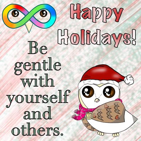 Faded red, evergreen, and white striped background that's sparkly. In red and white text reads, "Happy Holidays!" In green text reads, "Be gentle with yourself and others." There is a barn owl named Cupcake. She is wearing a pink scarf, a red santa hat, and a yellow cup with a hot drink in it. The cup says, "HOOT IF YOU'RE HAPPY". There is a rainbow infinity sign logo with a black and brown eye in each of the two centers. Under the eyes in pastel brown text reads "Actually" and "Owltistic".