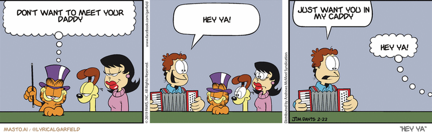 Original Garfield comic from February 22, 2019
Text replaced with lyrics from: Hey Ya

Transcript:
• Don't Want To Meet Your Daddy
• Hey Ya!
• Just Want You In My Caddy
• Hey Ya!


--------------
Original Text:
• Garfield:  With the help of my assistant, Jon, I will make everyone disappear!
• Jon:  It's polka time!!  Hey! Where'd everybody go?
• Garfield:  Ta-dah!

The image showcases three cartoon comics displayed side by side on a gray wall. Each comic has a different layout and story, but all of them involve the same central theme: a man has a large gaddy over his shoulder and is being pursued by three people, including a woman and a dog. The comics also have humor and satire, adding a lighthearted touch to the scene.