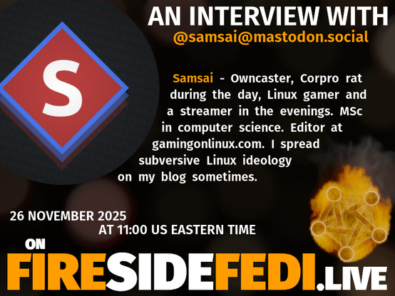 Upcoming Fireside Fedi promo image with the included text:

"AN INTERVIEW WITH @samsai@mastodon.social

Owncaster, Corpro rat during the day, Linux gamer and a streamer in the evenings. MSc in computer science. Editor at gamingonlinux.com. I spread subversive Linux ideology on my blog sometimes.

26 November 2025 at 11:00 US Eastern Time on FIRESIDEFEDI.LIVE"