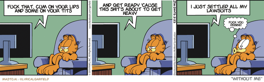 Original Garfield comic from February 23, 2019
Text replaced with lyrics from: Without Me

Transcript:
• Fuck That, Cum On Your Lips And Some On Your Tits
• And Get Ready 'Cause This Shit's About To Get Heavy
• I Just Settled All My Lawsuits
• Fuck You Debbie!


--------------
Original Text:
• TV:  And now back to "attack of the 50-foot cat".  Here he comes, men! Let's distract him...  Deploy the 100-foot laser pointer!
• Garfield:  Oooo!

The comic strip consists of three panels, each depicting a different scene. In the first panel, a cat sits comfortably on a chair with its paw on the armrest. The second panel shows the cat lounging on a couch with its paws on the armrest. The final panel displays the cat sitting on the floor, looking at the camera. The series of panels follows the same setting with a cat sitting on a chair, a cat sitting on a couch, and the cat sitting on the floor. The overall theme of the comic strip is humor and situational comedy.